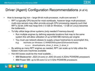 Driver (Agent) Configuration Recommendations (4 of 4)

•    How to leverage big iron – large 64-bit multi-processor, multi-core servers ?
      – RPT is typically CPU-bound for most workloads, however large multi-processor,
        multi-core servers may often provide enough CPU processing capacity such that
        RPT’s 32-bit JVM max heap limit (1.5 GB on Windows, ~3 GB on Linux) becomes
        the bottleneck…
      – To fully utilize large driver systems (only needed if memory-bound)
          • Run multiple engines by defining separate locations that map to the same
              system this will allow utilization of up to1500 MB memory per engine
          • You must use network aliases to supply unique hostnames to accomplish this,
              e.g.     /etc/hosts (on Windows: C:WINDOWSsystem32driversetchosts)
                      x.x.x.x   driverhostname, driver_2, driver_3, driver_4
      – By adding as many RPT engines as needed, RPT can scale up to fully utilize the
        fastest multi-core machines available
      – Hot AIX boxes could be the most scalable…
          • IBM Bladecenter: JS23 (4-core) or JS43 (8-core) 4.2GHz POWER6 processors
          • IBM Power 595: up to 64-core 4.2 or 5 GHz POWER6 processors
 