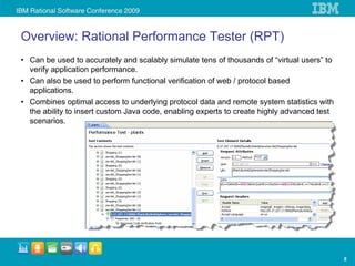 Overview: Rational Performance Tester (RPT)
• Can be used to accurately and scalably simulate tens of thousands of “virtual users” to
  verify application performance.
• Can also be used to perform functional verification of web / protocol based
  applications.
• Combines optimal access to underlying protocol data and remote system statistics with
  the ability to insert custom Java code, enabling experts to create highly advanced test
  scenarios.




                                                                                            5
 