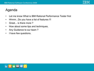 Agenda
•   Let me know What is IBM Rational Performance Tester first
•   Hhmm...Do you have a list of features !!!
•   Great... is there more ?
•   How about some tips and techniques.
•   Any Guidance to our team ?
•   I have few questions.
 