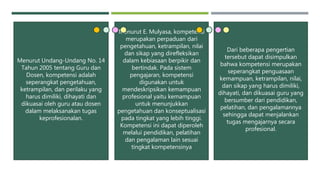 Menurut Undang-Undang No. 14
Tahun 2005 tentang Guru dan
Dosen, kompetensi adalah
seperangkat pengetahuan,
ketrampilan, dan perilaku yang
harus dimiliki, dihayati dan
dikuasai oleh guru atau dosen
dalam melaksanakan tugas
keprofesionalan.
Menurut E. Mulyasa, kompetensi
merupakan perpaduan dari
pengetahuan, ketrampilan, nilai
dan sikap yang direfleksikan
dalam kebiasaan berpikir dan
bertindak. Pada sistem
pengajaran, kompetensi
digunakan untuk
mendeskripsikan kemampuan
profesional yaitu kemampuan
untuk menunjukkan
pengetahuan dan konseptualisasi
pada tingkat yang lebih tinggi.
Kompetensi ini dapat diperoleh
melalui pendidikan, pelatihan
dan pengalaman lain sesuai
tingkat kompetensinya
Dari beberapa pengertian
tersebut dapat disimpulkan
bahwa kompetensi merupakan
seperangkat penguasaan
kemampuan, ketrampilan, nilai,
dan sikap yang harus dimiliki,
dihayati, dan dikuasai guru yang
bersumber dari pendidikan,
pelatihan, dan pengalamannya
sehingga dapat menjalankan
tugas mengajarnya secara
profesional.
 