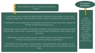 Kompetensi
Kepribadian
adalah
kemampuan
personal yang
mencerminkan
kepribadian
yang mantap,
stabil, dewasa,
arif dan
berwibawa,
menjadi teladan
bagi peserta
didik, dan
berakhlak mulia.
1. Kepribadian yang mantap dan stabil meliputi bertindak sesuai dengan norma sosial,
bangga menjadi guru, dan memiliki konsistensi dalam bertindak sesuai dengan norma.
2. Kepribadian yang dewasa yaitu menampilkan kemandirian dalam bertindak sebagai dan
memiliki metode kerja sebagai guru.
3. Kepribadian yang arif adalah menampilkan tindakan yang didasarkan pada kemamfaatan
peserta didik, sekolah dan masyarakat dan menunjukkan keterbukaan dalam berpikir dan
bertindak.
4. Kepribadian yang berwibawa meliputi memiliki perilaku yang berpengaruh positif
terhadap peserta didik dan memiliki perilaku yang disegani.
5. Berakhlak mulia dan dapat menjadi teladan meliputibertindak sesuai dengan norma
religius (imtaq, jujur, ikhlas, suka menolong) dan memiliki perilaku yang diteladani peserta
didik.
Sub kompetensi dalam kompetensi kepribadian
meliputi :
 