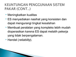  Meningkatkan kualitas
 ES menyediakan nasihat yang konsisten dan
dapat mengurangi tingkat kesalahan
 Membuat peralatan yang kompleks lebih mudah
dioperasikan karena ES dapat melatih pekerja
yang tidak berpengalaman.
 Handal (reliability).
 