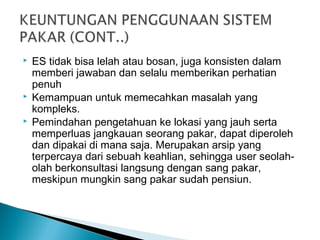  ES tidak bisa lelah atau bosan, juga konsisten dalam
memberi jawaban dan selalu memberikan perhatian
penuh
 Kemampuan untuk memecahkan masalah yang
kompleks.
 Pemindahan pengetahuan ke lokasi yang jauh serta
memperluas jangkauan seorang pakar, dapat diperoleh
dan dipakai di mana saja. Merupakan arsip yang
terpercaya dari sebuah keahlian, sehingga user seolah-
olah berkonsultasi langsung dengan sang pakar,
meskipun mungkin sang pakar sudah pensiun.
 
