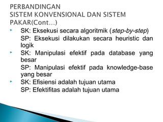  SK: Eksekusi secara algoritmik (step-by-step)
SP: Eksekusi dilakukan secara heuristic dan
logik
 SK: Manipulasi efektif pada database yang
besar
SP: Manipulasi efektif pada knowledge-base
yang besar
 SK: Efisiensi adalah tujuan utama
SP: Efektifitas adalah tujuan utama
 
