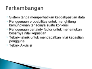  Sistem tanpa memperhatikan ketidakpastian data
 Penggunaan probabilitas untuk menghitung
kemungkinan terjadinya suatu konklusi
 Penggunaan certainty factor untuk menemukan
besarnya nilai kepastian
 Teknik-teknik untuk mendapatkan nilai kepastian
pengguna
 Teknik Akuisisi
 