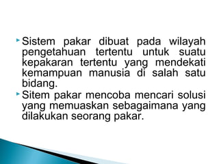  Sistem pakar dibuat pada wilayah
pengetahuan tertentu untuk suatu
kepakaran tertentu yang mendekati
kemampuan manusia di salah satu
bidang.
 Sitem pakar mencoba mencari solusi
yang memuaskan sebagaimana yang
dilakukan seorang pakar.
 