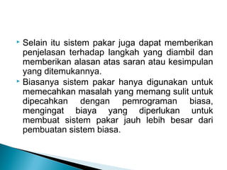 Selain itu sistem pakar juga dapat memberikan
penjelasan terhadap langkah yang diambil dan
memberikan alasan atas saran atau kesimpulan
yang ditemukannya.
 Biasanya sistem pakar hanya digunakan untuk
memecahkan masalah yang memang sulit untuk
dipecahkan dengan pemrograman biasa,
mengingat biaya yang diperlukan untuk
membuat sistem pakar jauh lebih besar dari
pembuatan sistem biasa.
 
