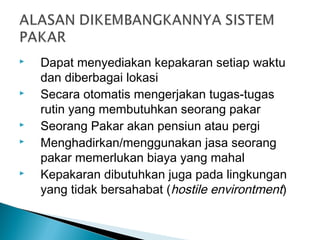  Dapat menyediakan kepakaran setiap waktu
dan diberbagai lokasi
 Secara otomatis mengerjakan tugas-tugas
rutin yang membutuhkan seorang pakar
 Seorang Pakar akan pensiun atau pergi
 Menghadirkan/menggunakan jasa seorang
pakar memerlukan biaya yang mahal
 Kepakaran dibutuhkan juga pada lingkungan
yang tidak bersahabat (hostile environtment)
 