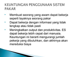  Membuat seorang yang awam dapat bekerja
seperti layaknya seorang pakar
 Dapat bekerja dengan informasi yang tidak
lengkap atau tidak pasti
 Meningkatkan output dan produktivitas. ES
dapat bekerja lebih cepat dari manusia.
Keuntungan ini berarti mengurangi jumlah
pekerja yang dibutuhkan, dan akhirnya akan
mereduksi biaya
 
