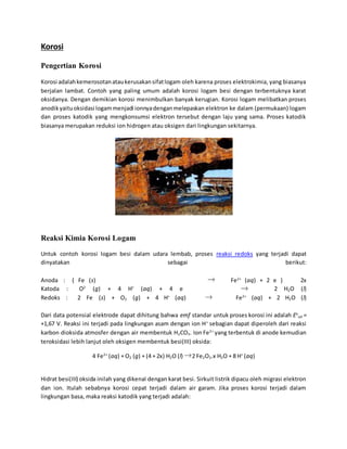 Korosi 
Pengertian Korosi 
Korosi adalah kemerosotan atau kerusakan sifat logam oleh karena proses elektrokimia, yang biasanya 
berjalan lambat. Contoh yang paling umum adalah korosi logam besi dengan terbentuknya karat 
oksidanya. Dengan demikian korosi menimbulkan banyak kerugian. Korosi logam melibatkan proses 
anodik yaitu oksidasi logam menjadi ionnya dengan melepaskan elektron ke dalam (permukaan) logam 
dan proses katodik yang mengkonsumsi elektron tersebut dengan laju yang sama. Proses katodik 
biasanya merupakan reduksi ion hidrogen atau oksigen dari lingkungan sekitarnya. 
Reaksi Kimia Korosi Logam 
Untuk contoh korosi logam besi dalam udara lembab, proses reaksi redoks yang terjadi dapat 
dinyatakan sebagai berikut: 
Anoda : { Fe (s) Fe2+ (aq) + 2 e } 2x 
Katoda : O2 (g) + 4 H+ (aq) + 4 e 2 H2O (l) 
Redoks : 2 Fe (s) + O2 (g) + 4 H+ (aq) Fe2+ (aq) + 2 H2O (l) 
Dari data potensial elektrode dapat dihitung bahwa emf standar untuk proses korosi ini adalah Eo 
sel = 
+1,67 V. Reaksi ini terjadi pada lingkungan asam dengan ion H+ sebagian dapat diperoleh dari reaksi 
karbon dioksida atmosfer dengan air membentuk H2CO3. Ion Fe2+ yang terbentuk di anode kemudian 
teroksidasi lebih lanjut oleh oksigen membentuk besi(III) oksida: 
4 Fe2+ (aq) + O2 (g) + (4 + 2x) H2O (l) 2 Fe2O3.x H2O + 8 H+ (aq) 
Hidrat besi(III) oksida inilah yang dikenal dengan karat besi. Sirkuit listrik dipacu oleh migrasi elektron 
dan ion. Itulah sebabnya korosi cepat terjadi dalam air garam. Jika proses korosi terjadi dalam 
lingkungan basa, maka reaksi katodik yang terjadi adalah: 
 