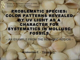 NATIONAL AND KAPODISTRIAN UNIVERSITY OF ATHENS
FACULTY OF GEOLOGY & GEO-ENVIRONMENT
DEPARTMENT OF HISTORICAL GEOLOGY & PALEONTOLOGY



  PROBLEMATIC SPECIES:
COLOR PATTERNS REVEALED
    BY UV LIGHT AS A
     CHARACTER FOR
 SYSTEMATICS IN MOLLUSC
        FOSSILS
– AN EXAMPLE FROM THE HELLENIC REGION –
 
