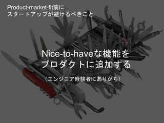Nice-to-haveな機能を
プロダクトに追加する
（エンジニア経験者にありがち）
Copyright 2018 Masayuki Tadokoro All rights reserved
Product-market-fit前に
スタートアップが避けるべきこと
Startup Science 2018
 