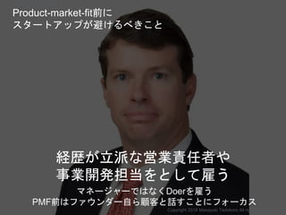 経歴が立派な営業責任者や
事業開発担当をとして雇う
Copyright 2018 Masayuki Tadokoro All rights reserved
Product-market-fit前に
スタートアップが避けるべきこと
マネージャーではなくDoerを雇う
PMF前はファウンダー自ら顧客と話すことにフォーカス
Startup Science 2018
 