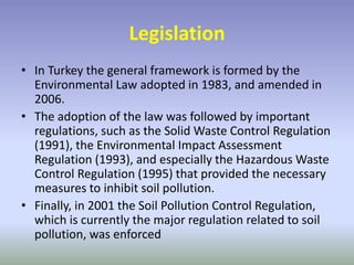 Legislation
• In Turkey the general framework is formed by the
Environmental Law adopted in 1983, and amended in
2006.
• The adoption of the law was followed by important
regulations, such as the Solid Waste Control Regulation
(1991), the Environmental Impact Assessment
Regulation (1993), and especially the Hazardous Waste
Control Regulation (1995) that provided the necessary
measures to inhibit soil pollution.
• Finally, in 2001 the Soil Pollution Control Regulation,
which is currently the major regulation related to soil
pollution, was enforced
 