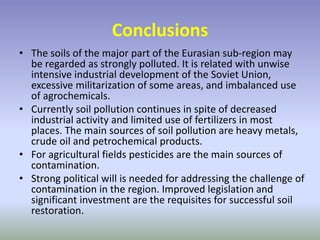 Conclusions
• The soils of the major part of the Eurasian sub-region may
be regarded as strongly polluted. It is related with unwise
intensive industrial development of the Soviet Union,
excessive militarization of some areas, and imbalanced use
of agrochemicals.
• Currently soil pollution continues in spite of decreased
industrial activity and limited use of fertilizers in most
places. The main sources of soil pollution are heavy metals,
crude oil and petrochemical products.
• For agricultural fields pesticides are the main sources of
contamination.
• Strong political will is needed for addressing the challenge of
contamination in the region. Improved legislation and
significant investment are the requisites for successful soil
restoration.
 