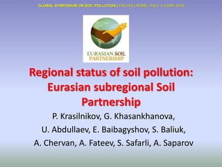 Regional status of soil pollution:
Eurasian subregional Soil
Partnership
P. Krasilnikov, G. Khasankhanova,
U. Abdullaev, E. Baibagyshov, S. Baliuk,
A. Chervan, A. Fateev, S. Safarli, A. Saparov
GLOBAL SYMPOSIUM ON SOIL POLLUTION | FAO HQ | ROME, ITALY, 2-4 MAY 2018
 