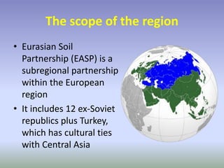 The scope of the region
• Eurasian Soil
Partnership (EASP) is a
subregional partnership
within the European
region
• It includes 12 ex-Soviet
republics plus Turkey,
which has cultural ties
with Central Asia
 