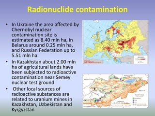 Radionuclide contamination
• In Ukraine the area affected by
Chernobyl nuclear
contamination site is
estimated as 8.40 mln ha, in
Belarus around 0.25 mln ha,
and Russian Federation up to
5.51 mln ha.
• In Kazakhstan about 2.00 mln
ha of agricultural lands have
been subjected to radioactive
contamination near Semey
nuclear test ground
• Other local sources of
radioactive substances are
related to uranium mines in
Kazakhstan, Uzbekistan and
Kyrgyzstan
 