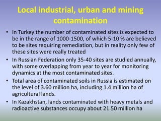 Local industrial, urban and mining
contamination
• In Turkey the number of contaminated sites is expected to
be in the range of 1000-1500, of which 5-10 % are believed
to be sites requiring remediation, but in reality only few of
these sites were really treated
• In Russian Federation only 35-40 sites are studied annually,
with some overlapping from year to year for monitoring
dynamics at the most contaminated sites.
• Total area of contaminated soils in Russia is estimated on
the level of 3.60 million ha, including 1.4 million ha of
agricultural lands.
• In Kazakhstan, lands contaminated with heavy metals and
radioactive substances occupy about 21.50 million ha
 
