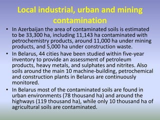 Local industrial, urban and mining
contamination
• In Azerbaijan the area of contaminated soils is estimated
to be 33,300 ha, including 11,143 ha contaminated with
petrochemistry products, around 11,000 ha under mining
products, and 5,000 ha under construction waste.
• In Belarus, 44 cities have been studied within five-year
inventory to provide an assessment of petroleum
products, heavy metals, and sulphates and nitrites. Also
soils around the main 10 machine-building, petrochemical
and construction plants in Belarus are continuously
monitored.
• In Belarus most of the contaminated soils are found in
urban environments (78 thousand ha) and around the
highways (119 thousand ha), while only 10 thousand ha of
agricultural soils are contaminated.
 