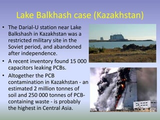Lake Balkhash case (Kazakhstan)
• The Darial-U station near Lake
Balkshash in Kazakhstan was a
restricted military site in the
Soviet period, and abandoned
after independence.
• A recent inventory found 15 000
capacitors leaking PCBs.
• Altogether the PCB
contamination in Kazakhstan - an
estimated 2 million tonnes of
soil and 250 000 tonnes of PCB-
containing waste - is probably
the highest in Central Asia.
 