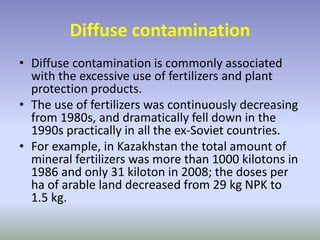Diffuse contamination
• Diffuse contamination is commonly associated
with the excessive use of fertilizers and plant
protection products.
• The use of fertilizers was continuously decreasing
from 1980s, and dramatically fell down in the
1990s practically in all the ex-Soviet countries.
• For example, in Kazakhstan the total amount of
mineral fertilizers was more than 1000 kilotons in
1986 and only 31 kiloton in 2008; the doses per
ha of arable land decreased from 29 kg NPK to
1.5 kg.
 