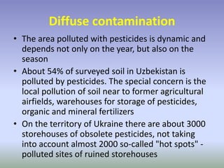 Diffuse contamination
• The area polluted with pesticides is dynamic and
depends not only on the year, but also on the
season
• About 54% of surveyed soil in Uzbekistan is
polluted by pesticides. The special concern is the
local pollution of soil near to former agricultural
airfields, warehouses for storage of pesticides,
organic and mineral fertilizers
• On the territory of Ukraine there are about 3000
storehouses of obsolete pesticides, not taking
into account almost 2000 so-called "hot spots" -
polluted sites of ruined storehouses
 