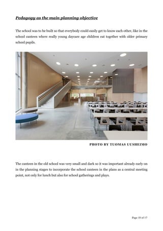 Pedagogy as the main planning objective
!
The school was to be built so that everybody could easily get to know each other, like in the
school canteen where really young daycare age children eat together with older primary
school pupils.
!
!
PHOTO BY TUOMAS UUSHEIMO	

!
!
!
The canteen in the old school was very small and dark so it was important already early on
in the planning stages to incorporate the school canteen in the plans as a central meeting
point, not only for lunch but also for school gatherings and plays.
!
!
Page  of 10 17
 