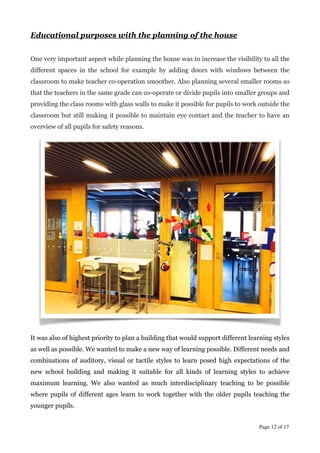 Educational purposes with the planning of the house
!
One very important aspect while planning the house was to increase the visibility to all the
different spaces in the school for example by adding doors with windows between the
classroom to make teacher co-operation smoother. Also planning several smaller rooms so
that the teachers in the same grade can co-operate or divide pupils into smaller groups and
providing the class rooms with glass walls to make it possible for pupils to work outside the
classroom but still making it possible to maintain eye contact and the teacher to have an
overview of all pupils for safety reasons.
It was also of highest priority to plan a building that would support different learning styles
as well as possible. We wanted to make a new way of learning possible. Different needs and
combinations of auditory, visual or tactile styles to learn posed high expectations of the
new school building and making it suitable for all kinds of learning styles to achieve
maximum learning. We also wanted as much interdisciplinary teaching to be possible
where pupils of different ages learn to work together with the older pupils teaching the
younger pupils.
!
Page  of 12 17
PHOTO BY TUOMAS UUSHEIMO	

 