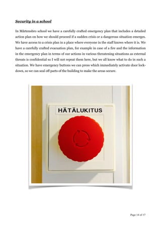 !
Security in a school
!
In Mårtensbro school we have a carefully crafted emergency plan that includes a detailed
action plan on how we should proceed if a sudden crisis or a dangerous situation emerges.
We have access to a crisis plan in a place where everyone in the staff knows where it is. We
have a carefully crafted evacuation plan, for example in case of a fire and the information
in the emergency plan in terms of our actions in various threatening situations as external
threats is confidential so I will not repeat them here, but we all know what to do in such a
situation. We have emergency buttons we can press which immediately activate door lock-
down, so we can seal off parts of the building to make the areas secure.
!
!
!
Page  of 14 17
 