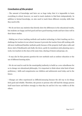 Conclusion of the project
!
- The amount of knowledge and facts are so huge today that it is impossible to learn
everything in school, however, we need to teach students to find facts independently. In
addition to factual knowledge, we also need to teach them different everyday skills that
they need in life.
!
- We do not have any statistics that directly show the differences in the educational results,
but students are happy and feel good and have good learning results and have done well in
their future studies.
!
- Making use of new teaching methods and modern technology in their teaching can be a
challenge for teachers in our school, because it prevents the teacher from still working with
old more traditional/familiar methods partly because of the property itself: glass walls and
doors, lack of blackboards and chalk, the decor, partly by mandatory joint planning once a
week, two teachers in the class at the same time, sharing of classes and groups, etc.
!
- It may also be that parents question the new methods such as outdoor education or the
use of different learning styles.
!
- We do not need to wait for the municipality/authority to build us a new schoolhouse for
us to change our educational philosophy. It is important to think about what kind of basic
proficiency / skills and competencies our children and adolescents need today and in the
future.
!
- Changes are often experienced as difficult/annoying because the old way to do things
feels good and reliable. Therefore, the person or persons who will lead the change process
itself must know and believe strongly in what they do and let it be very visible to all the
others.
!
!
!
!
!
!
!
!
Page  of 16 17
 