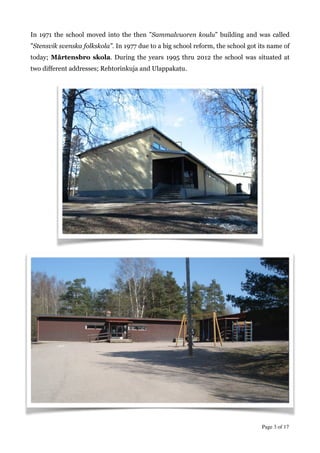 In 1971 the school moved into the then ”Sammalvuoren koulu” building and was called
”Stensvik svenska folkskola”. In 1977 due to a big school reform, the school got its name of
today; Mårtensbro skola. During the years 1995 thru 2012 the school was situated at
two different addresses; Rehtorinkuja and Ulappakatu.
!
!
!
!
!
!
!
!
!
!
!
!
!
!
!
!
!
!
!
!
!
!
!
!
!
!
!
Page  of 3 17
 