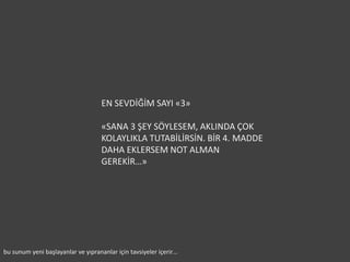 EN SEVDİĞİM SAYI «3»

                                    «SANA 3 ŞEY SÖYLESEM, AKLINDA ÇOK
                                    KOLAYLIKLA TUTABİLİRSİN. BİR 4. MADDE
                                    DAHA EKLERSEM NOT ALMAN
                                    GEREKİR…»




bu sunum yeni başlayanlar ve yıprananlar için tavsiyeler içerir…
 