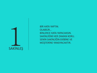 1
           BİR HATA YAPTIN.
           OLABİLİR…
           BİNLERCE HATA YAPACAKSIN.
           SAKİNLİĞİNİ HER ZAMAN KORU.
           SENİN SAKİNLİĞİN EKİBİNE VE
           MÜŞTERİNE YANSIYACAKTIR.

SAKİNLEŞ
 