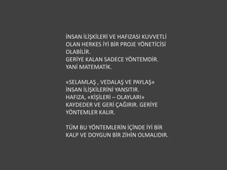 İNSAN İLİŞKİLERİ VE HAFIZASI KUVVETLİ
OLAN HERKES İYİ BİR PROJE YÖNETİCİSİ
OLABİLİR.
GERİYE KALAN SADECE YÖNTEMDİR.
YANİ MATEMATİK.

«SELAMLAŞ , VEDALAŞ VE PAYLAŞ»
İNSAN İLİŞKİLERİNİ YANSITIR.
HAFIZA, «KİŞİLERİ – OLAYLARI»
KAYDEDER VE GERİ ÇAĞIRIR. GERİYE
YÖNTEMLER KALIR.

TÜM BU YÖNTEMLERİN İÇİNDE İYİ BİR
KALP VE DOYGUN BİR ZİHİN OLMALIDIR.
 