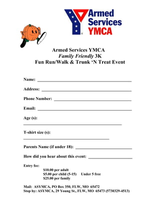 Armed Services YMCA
               Family Friendly 3K
       Fun Run/Walk & Trunk ‘N Treat Event


Name: _____________________________________________

Address: ___________________________________________

Phone Number: _____________________________________

Email: _____________________________________________

Age (s):
_______________________________________________

T-shirt size (s):
_________________________________________

Parents Name (if under 18): ___________________________

How did you hear about this event: _____________________

Entry fee:
             $10.00 per adult
             $5.00 per child (5-15)   Under 5 free
             $25.00 per family

Mail: ASYMCA, PO Box 350, FLW, MO 65472
Stop by: ASYMCA, 29 Young St., FLW, MO 65473 (5730329-4513)
 