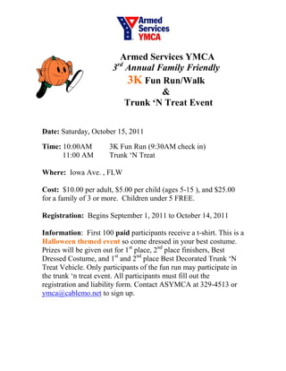 Armed Services YMCA
                        3rd Annual Family Friendly
                             3K Fun Run/Walk
                                    &
                            Trunk ‘N Treat Event


Date: Saturday, October 15, 2011

Time: 10:00AM          3K Fun Run (9:30AM check in)
      11:00 AM         Trunk ‘N Treat

Where: Iowa Ave. , FLW

Cost: $10.00 per adult, $5.00 per child (ages 5-15 ), and $25.00
for a family of 3 or more. Children under 5 FREE.

Registration: Begins September 1, 2011 to October 14, 2011

Information: First 100 paid participants receive a t-shirt. This is a
Halloween themed event so come dressed in your best costume.
Prizes will be given out for 1st place, 2nd place finishers, Best
Dressed Costume, and 1st and 2nd place Best Decorated Trunk ‘N
Treat Vehicle. Only participants of the fun run may participate in
the trunk ‘n treat event. All participants must fill out the
registration and liability form. Contact ASYMCA at 329-4513 or
ymca@cablemo.net to sign up.
 