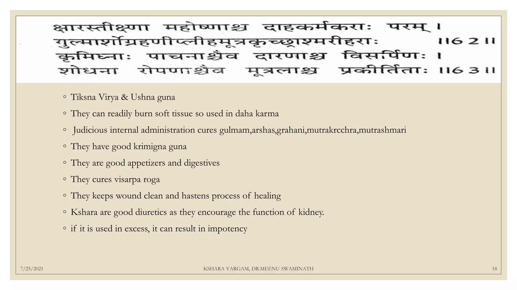 7/25/2021 KSHARA VARGAM, DR.MEENU SWAMINATH 18
◦ Tiksna Virya & Ushna guna
◦ They can readily burn soft tissue so used in daha karma
◦ Judicious internal administration cures gulmam,arshas,grahani,mutrakrcchra,mutrashmari
◦ They have good krimigna guna
◦ They are good appetizers and digestives
◦ They cures visarpa roga
◦ They keeps wound clean and hastens process of healing
◦ Kshara are good diuretics as they encourage the function of kidney.
◦ if it is used in excess, it can result in impotency
 