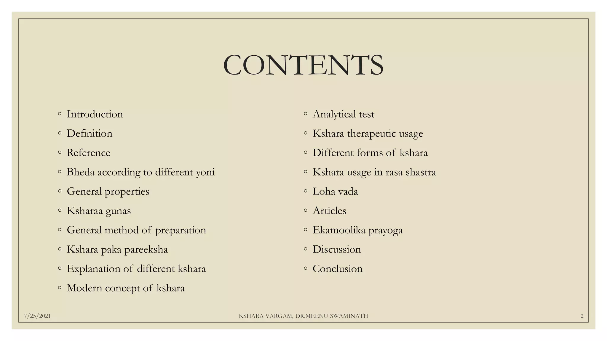 CONTENTS
◦ Introduction
◦ Definition
◦ Reference
◦ Bheda according to different yoni
◦ General properties
◦ Ksharaa gunas
◦ General method of preparation
◦ Kshara paka pareeksha
◦ Explanation of different kshara
◦ Modern concept of kshara
◦ Analytical test
◦ Kshara therapeutic usage
◦ Different forms of kshara
◦ Kshara usage in rasa shastra
◦ Loha vada
◦ Articles
◦ Ekamoolika prayoga
◦ Discussion
◦ Conclusion
7/25/2021 KSHARA VARGAM, DR.MEENU SWAMINATH 2
 