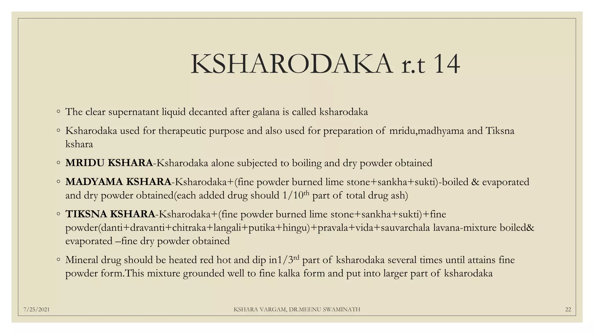 KSHARODAKA r.t 14
◦ The clear supernatant liquid decanted after galana is called ksharodaka
◦ Ksharodaka used for therapeutic purpose and also used for preparation of mridu,madhyama and Tiksna
kshara
◦ MRIDU KSHARA-Ksharodaka alone subjected to boiling and dry powder obtained
◦ MADYAMA KSHARA-Ksharodaka+(fine powder burned lime stone+sankha+sukti)-boiled & evaporated
and dry powder obtained(each added drug should 1/10th part of total drug ash)
◦ TIKSNA KSHARA-Ksharodaka+(fine powder burned lime stone+sankha+sukti)+fine
powder(danti+dravanti+chitraka+langali+putika+hingu)+pravala+vida+sauvarchala lavana-mixture boiled&
evaporated –fine dry powder obtained
◦ Mineral drug should be heated red hot and dip in1/3rd part of ksharodaka several times until attains fine
powder form.This mixture grounded well to fine kalka form and put into larger part of ksharodaka
7/25/2021 KSHARA VARGAM, DR.MEENU SWAMINATH 22
 