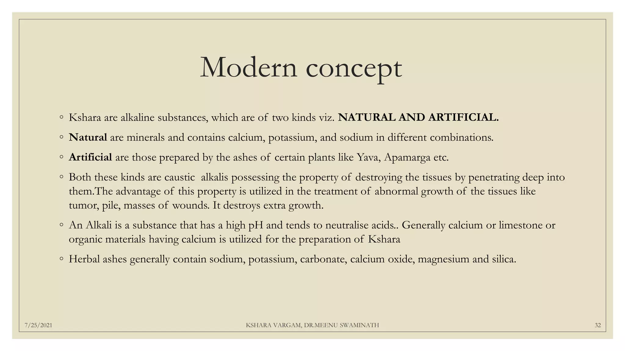 Modern concept
◦ Kshara are alkaline substances, which are of two kinds viz. NATURAL AND ARTIFICIAL.
◦ Natural are minerals and contains calcium, potassium, and sodium in different combinations.
◦ Artificial are those prepared by the ashes of certain plants like Yava, Apamarga etc.
◦ Both these kinds are caustic alkalis possessing the property of destroying the tissues by penetrating deep into
them.The advantage of this property is utilized in the treatment of abnormal growth of the tissues like
tumor, pile, masses of wounds. It destroys extra growth.
◦ An Alkali is a substance that has a high pH and tends to neutralise acids.. Generally calcium or limestone or
organic materials having calcium is utilized for the preparation of Kshara
◦ Herbal ashes generally contain sodium, potassium, carbonate, calcium oxide, magnesium and silica.
7/25/2021 KSHARA VARGAM, DR.MEENU SWAMINATH 32
 