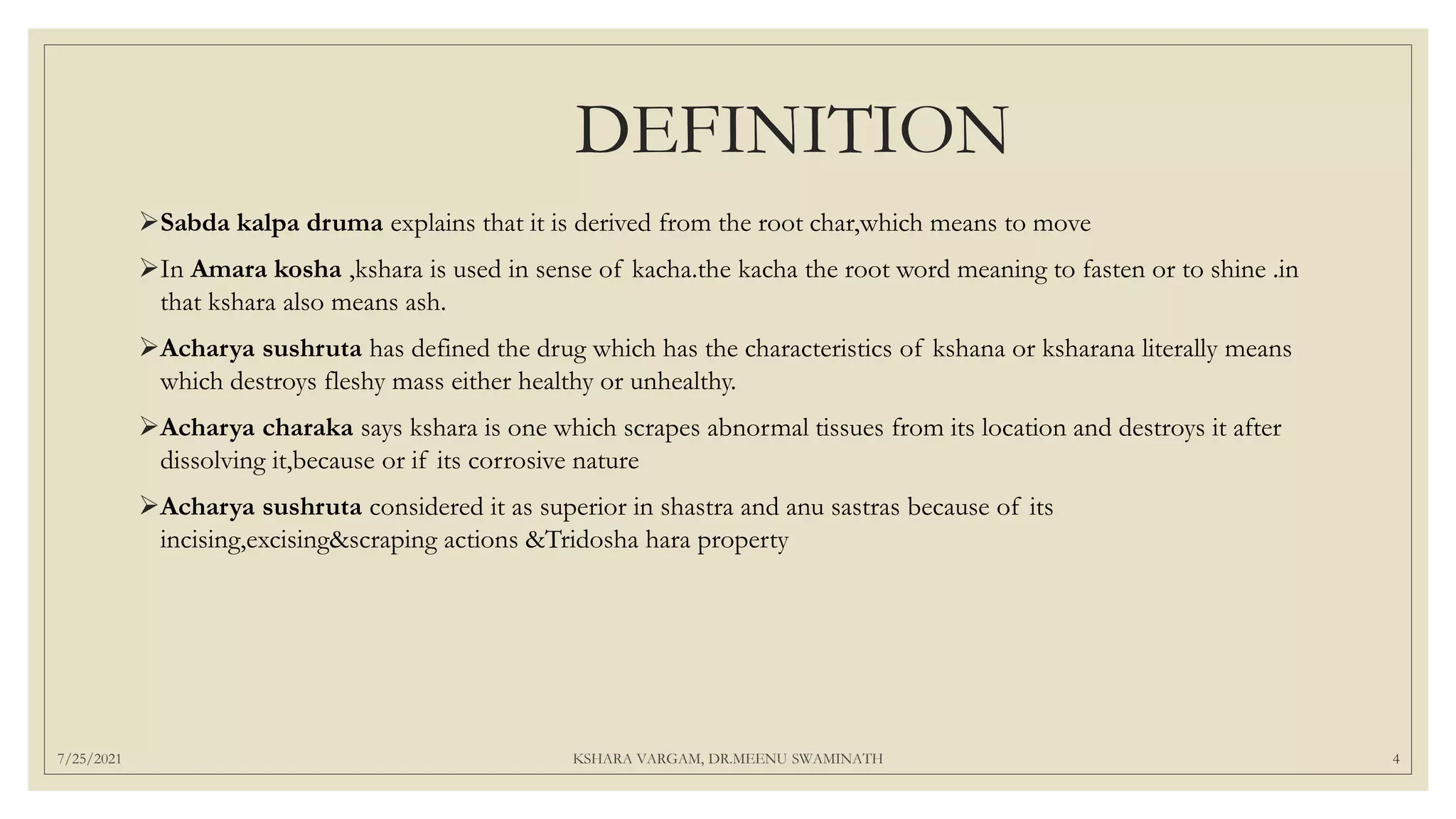 DEFINITION
Sabda kalpa druma explains that it is derived from the root char,which means to move
In Amara kosha ,kshara is used in sense of kacha.the kacha the root word meaning to fasten or to shine .in
that kshara also means ash.
Acharya sushruta has defined the drug which has the characteristics of kshana or ksharana literally means
which destroys fleshy mass either healthy or unhealthy.
Acharya charaka says kshara is one which scrapes abnormal tissues from its location and destroys it after
dissolving it,because or if its corrosive nature
Acharya sushruta considered it as superior in shastra and anu sastras because of its
incising,excising&scraping actions &Tridosha hara property
7/25/2021 KSHARA VARGAM, DR.MEENU SWAMINATH 4
 