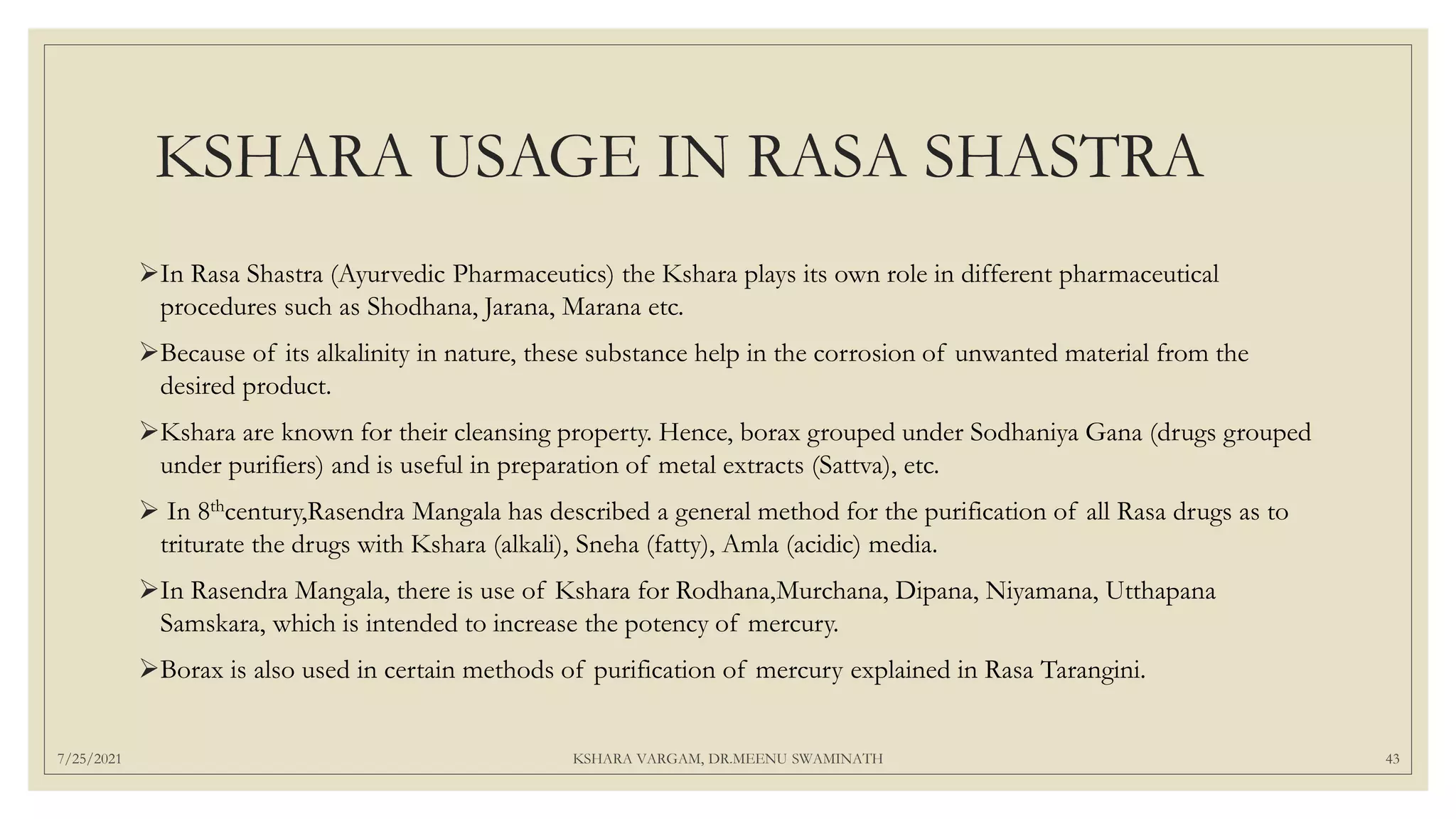 KSHARA USAGE IN RASA SHASTRA
In Rasa Shastra (Ayurvedic Pharmaceutics) the Kshara plays its own role in different pharmaceutical
procedures such as Shodhana, Jarana, Marana etc.
Because of its alkalinity in nature, these substance help in the corrosion of unwanted material from the
desired product.
Kshara are known for their cleansing property. Hence, borax grouped under Sodhaniya Gana (drugs grouped
under purifiers) and is useful in preparation of metal extracts (Sattva), etc.
 In 8thcentury,Rasendra Mangala has described a general method for the purification of all Rasa drugs as to
triturate the drugs with Kshara (alkali), Sneha (fatty), Amla (acidic) media.
In Rasendra Mangala, there is use of Kshara for Rodhana,Murchana, Dipana, Niyamana, Utthapana
Samskara, which is intended to increase the potency of mercury.
Borax is also used in certain methods of purification of mercury explained in Rasa Tarangini.
7/25/2021 KSHARA VARGAM, DR.MEENU SWAMINATH 43
 