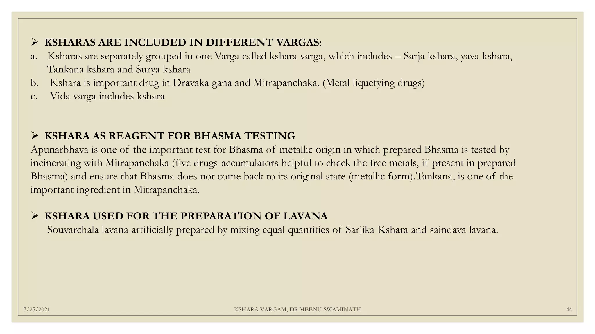 7/25/2021 KSHARA VARGAM, DR.MEENU SWAMINATH 44
 KSHARAS ARE INCLUDED IN DIFFERENT VARGAS:
a. Ksharas are separately grouped in one Varga called kshara varga, which includes – Sarja kshara, yava kshara,
Tankana kshara and Surya kshara
b. Kshara is important drug in Dravaka gana and Mitrapanchaka. (Metal liquefying drugs)
c. Vida varga includes kshara
 KSHARA AS REAGENT FOR BHASMA TESTING
Apunarbhava is one of the important test for Bhasma of metallic origin in which prepared Bhasma is tested by
incinerating with Mitrapanchaka (five drugs-accumulators helpful to check the free metals, if present in prepared
Bhasma) and ensure that Bhasma does not come back to its original state (metallic form).Tankana, is one of the
important ingredient in Mitrapanchaka.
 KSHARA USED FOR THE PREPARATION OF LAVANA
Souvarchala lavana artificially prepared by mixing equal quantities of Sarjika Kshara and saindava lavana.
 