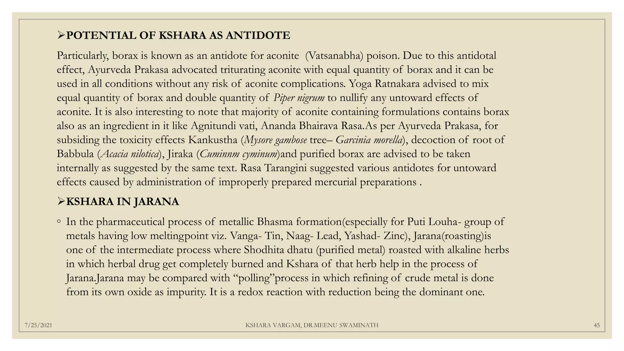 7/25/2021 KSHARA VARGAM, DR.MEENU SWAMINATH 45
POTENTIAL OF KSHARA AS ANTIDOTE
Particularly, borax is known as an antidote for aconite (Vatsanabha) poison. Due to this antidotal
effect, Ayurveda Prakasa advocated triturating aconite with equal quantity of borax and it can be
used in all conditions without any risk of aconite complications. Yoga Ratnakara advised to mix
equal quantity of borax and double quantity of Piper nigrum to nullify any untoward effects of
aconite. It is also interesting to note that majority of aconite containing formulations contains borax
also as an ingredient in it like Agnitundi vati, Ananda Bhairava Rasa.As per Ayurveda Prakasa, for
subsiding the toxicity effects Kankustha (Mysore gambose tree– Garcinia morella), decoction of root of
Babbula (Acacia nilotica), Jiraka (Cuminnm cyminum)and purified borax are advised to be taken
internally as suggested by the same text. Rasa Tarangini suggested various antidotes for untoward
effects caused by administration of improperly prepared mercurial preparations .
KSHARA IN JARANA
◦ In the pharmaceutical process of metallic Bhasma formation(especially for Puti Louha- group of
metals having low meltingpoint viz. Vanga- Tin, Naag- Lead, Yashad- Zinc), Jarana(roasting)is
one of the intermediate process where Shodhita dhatu (purified metal) roasted with alkaline herbs
in which herbal drug get completely burned and Kshara of that herb help in the process of
Jarana.Jarana may be compared with “polling”process in which refining of crude metal is done
from its own oxide as impurity. It is a redox reaction with reduction being the dominant one.
 