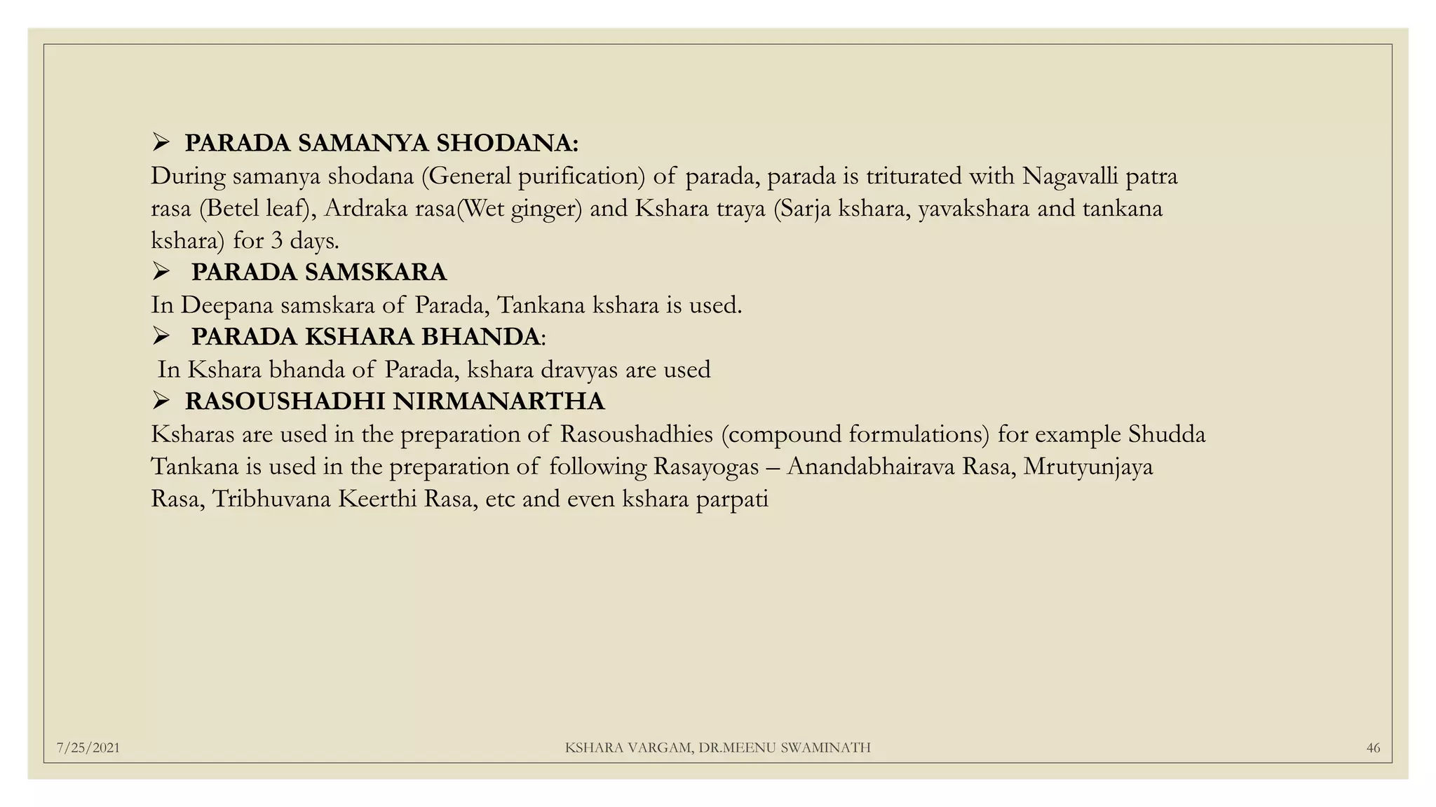 7/25/2021 KSHARA VARGAM, DR.MEENU SWAMINATH 46
 PARADA SAMANYA SHODANA:
During samanya shodana (General purification) of parada, parada is triturated with Nagavalli patra
rasa (Betel leaf), Ardraka rasa(Wet ginger) and Kshara traya (Sarja kshara, yavakshara and tankana
kshara) for 3 days.
 PARADA SAMSKARA
In Deepana samskara of Parada, Tankana kshara is used.
 PARADA KSHARA BHANDA:
In Kshara bhanda of Parada, kshara dravyas are used
 RASOUSHADHI NIRMANARTHA
Ksharas are used in the preparation of Rasoushadhies (compound formulations) for example Shudda
Tankana is used in the preparation of following Rasayogas – Anandabhairava Rasa, Mrutyunjaya
Rasa, Tribhuvana Keerthi Rasa, etc and even kshara parpati
 