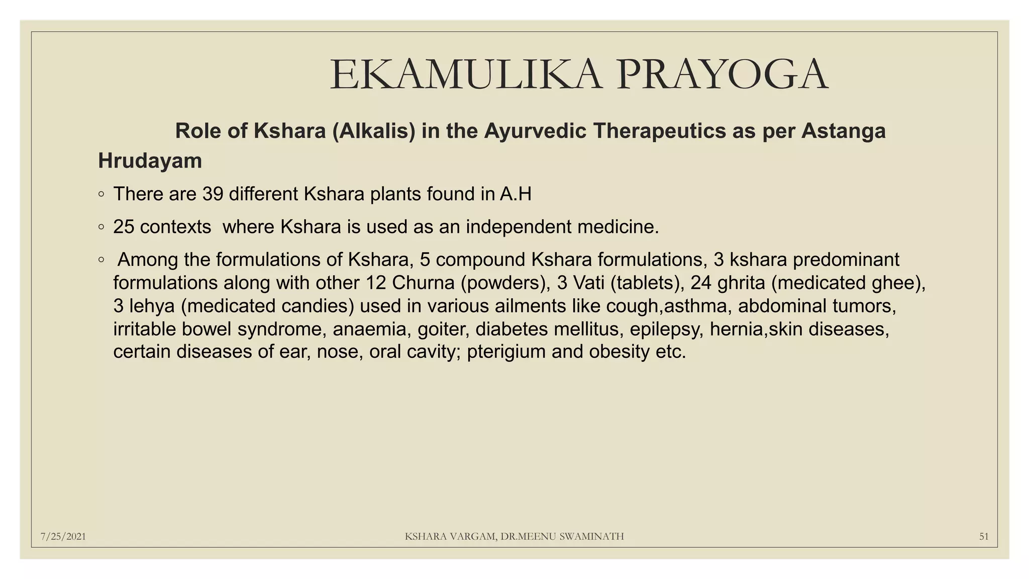 EKAMULIKA PRAYOGA
Role of Kshara (Alkalis) in the Ayurvedic Therapeutics as per Astanga
Hrudayam
◦ There are 39 different Kshara plants found in A.H
◦ 25 contexts where Kshara is used as an independent medicine.
◦ Among the formulations of Kshara, 5 compound Kshara formulations, 3 kshara predominant
formulations along with other 12 Churna (powders), 3 Vati (tablets), 24 ghrita (medicated ghee),
3 lehya (medicated candies) used in various ailments like cough,asthma, abdominal tumors,
irritable bowel syndrome, anaemia, goiter, diabetes mellitus, epilepsy, hernia,skin diseases,
certain diseases of ear, nose, oral cavity; pterigium and obesity etc.
7/25/2021 KSHARA VARGAM, DR.MEENU SWAMINATH 51
 