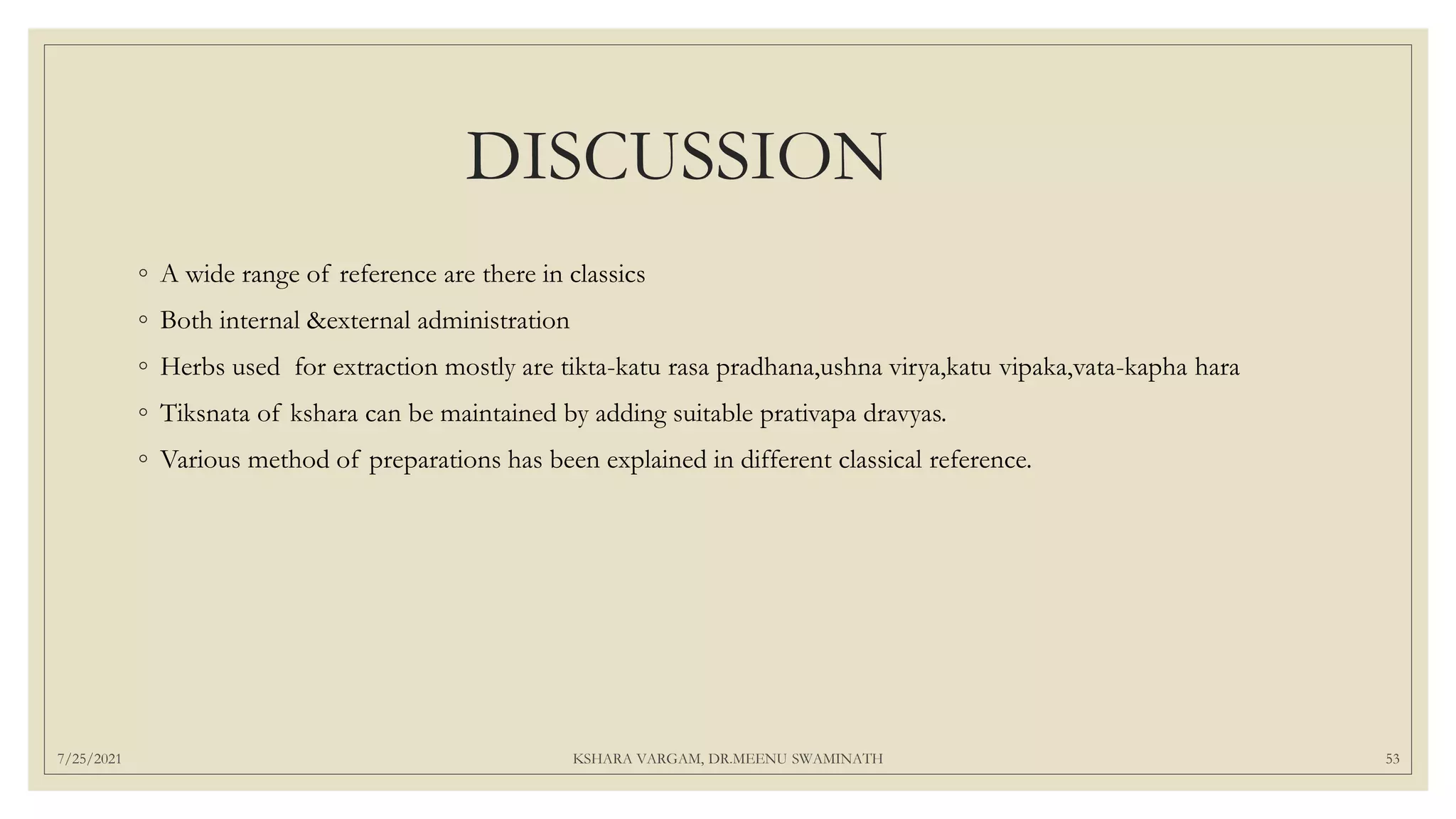 DISCUSSION
◦ A wide range of reference are there in classics
◦ Both internal &external administration
◦ Herbs used for extraction mostly are tikta-katu rasa pradhana,ushna virya,katu vipaka,vata-kapha hara
◦ Tiksnata of kshara can be maintained by adding suitable prativapa dravyas.
◦ Various method of preparations has been explained in different classical reference.
7/25/2021 KSHARA VARGAM, DR.MEENU SWAMINATH 53
 
