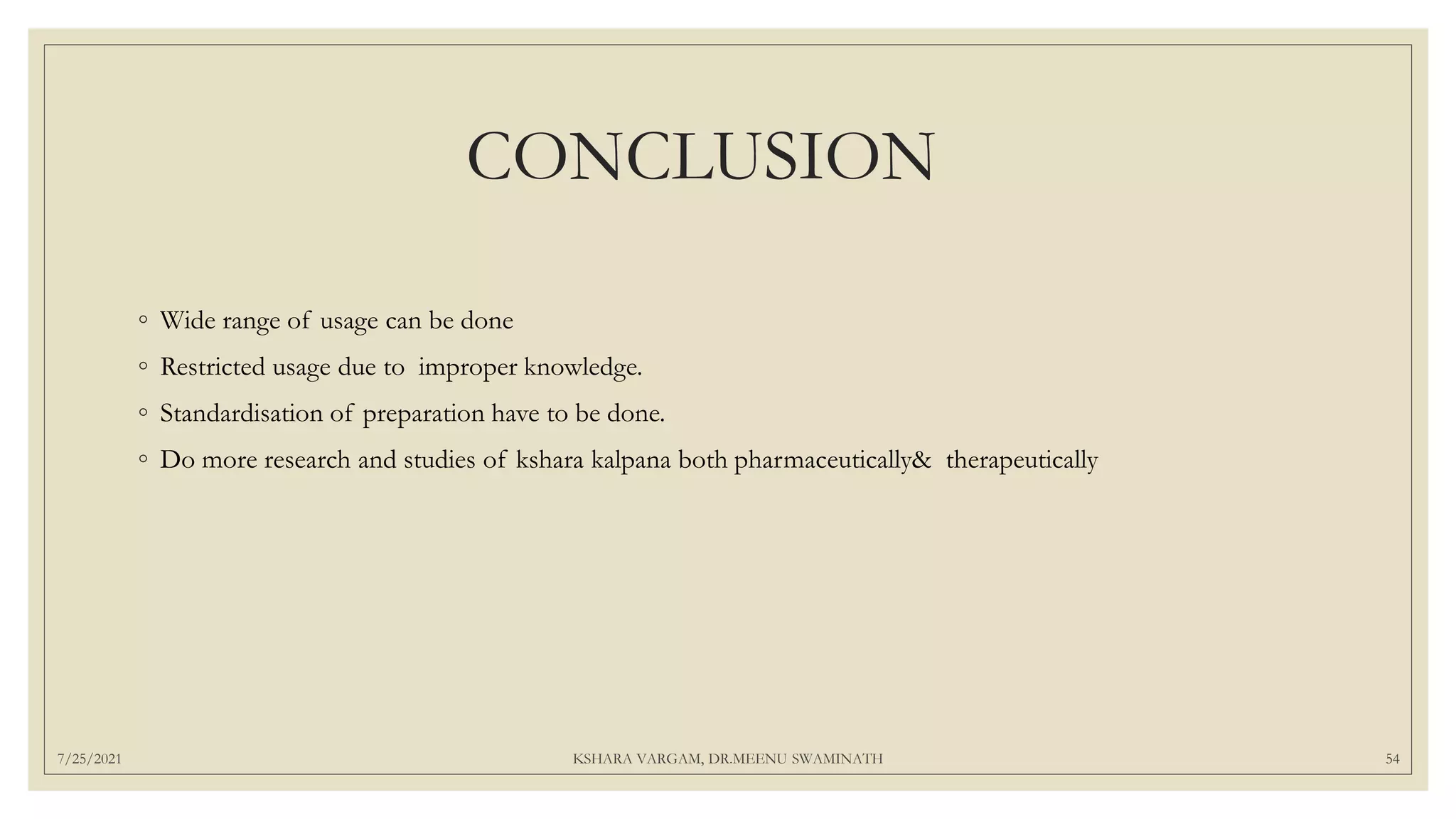 CONCLUSION
◦ Wide range of usage can be done
◦ Restricted usage due to improper knowledge.
◦ Standardisation of preparation have to be done.
◦ Do more research and studies of kshara kalpana both pharmaceutically& therapeutically
7/25/2021 KSHARA VARGAM, DR.MEENU SWAMINATH 54
 