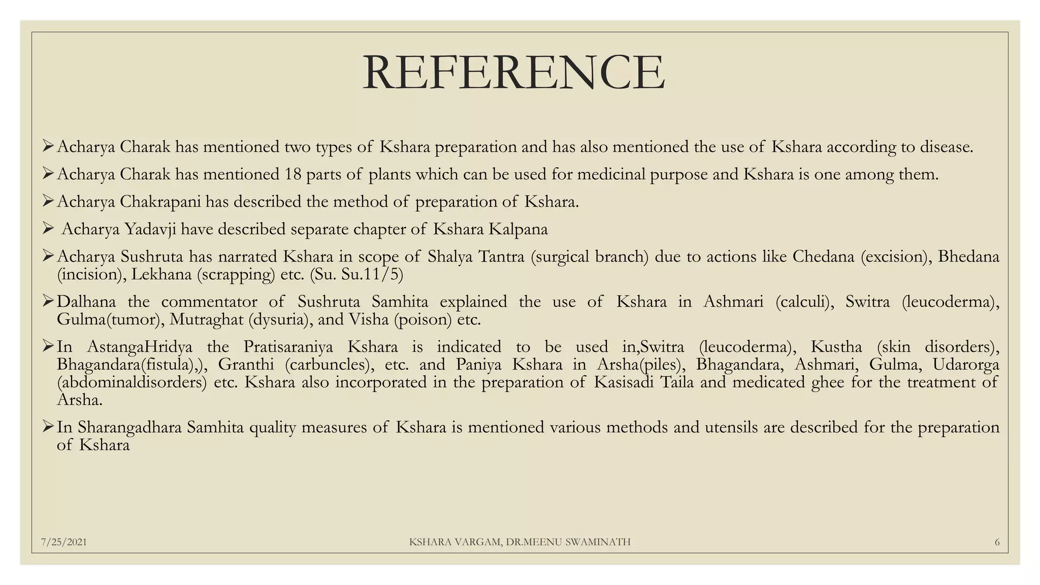 REFERENCE
Acharya Charak has mentioned two types of Kshara preparation and has also mentioned the use of Kshara according to disease.
Acharya Charak has mentioned 18 parts of plants which can be used for medicinal purpose and Kshara is one among them.
Acharya Chakrapani has described the method of preparation of Kshara.
 Acharya Yadavji have described separate chapter of Kshara Kalpana
Acharya Sushruta has narrated Kshara in scope of Shalya Tantra (surgical branch) due to actions like Chedana (excision), Bhedana
(incision), Lekhana (scrapping) etc. (Su. Su.11/5)
Dalhana the commentator of Sushruta Samhita explained the use of Kshara in Ashmari (calculi), Switra (leucoderma),
Gulma(tumor), Mutraghat (dysuria), and Visha (poison) etc.
In AstangaHridya the Pratisaraniya Kshara is indicated to be used in,Switra (leucoderma), Kustha (skin disorders),
Bhagandara(fistula),), Granthi (carbuncles), etc. and Paniya Kshara in Arsha(piles), Bhagandara, Ashmari, Gulma, Udarorga
(abdominaldisorders) etc. Kshara also incorporated in the preparation of Kasisadi Taila and medicated ghee for the treatment of
Arsha.
In Sharangadhara Samhita quality measures of Kshara is mentioned various methods and utensils are described for the preparation
of Kshara
7/25/2021 KSHARA VARGAM, DR.MEENU SWAMINATH 6
 